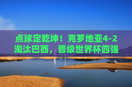点球定乾坤！克罗地亚4-2淘汰巴西，晋级世界杯四强续写黑马传奇，点球定乾坤！克罗地亚4-2淘汰巴西，续写世界杯黑马传奇