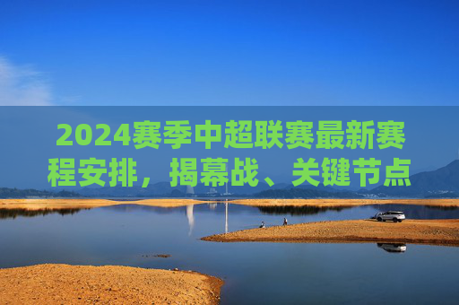 2024赛季中超联赛最新赛程安排，揭幕战、关键节点与观赛指南，2024赛季中超赛程，揭幕战、关键节点与观赛指南
