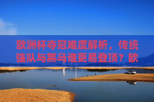 欧洲杯夺冠难度解析,传统强队与黑马谁更易登顶?欧洲杯夺冠难度解析,传统强队与黑马,谁更易登顶?