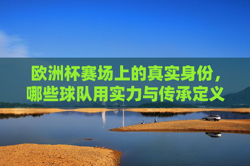 欧洲杯赛场上的真实身份，哪些球队用实力与传承定义自己？欧洲杯，实力与传承定义球队真实身份