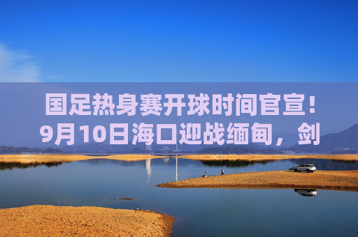 国足热身赛开球时间官宣!9月10日海口迎战缅甸,剑指世预赛关键战,国足热身赛9月10日海口迎战缅甸 剑指世预赛关键战