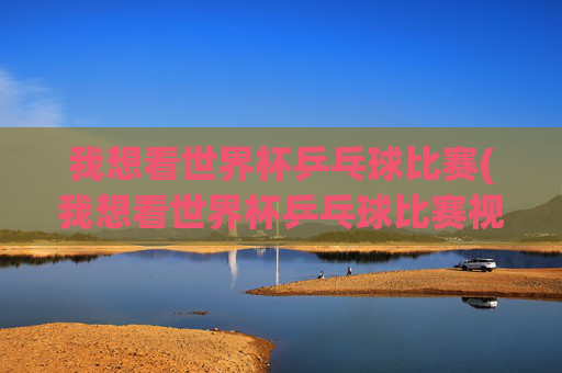 我想看世界杯乒乓球比赛(我想看世界杯乒乓球比赛视频)
