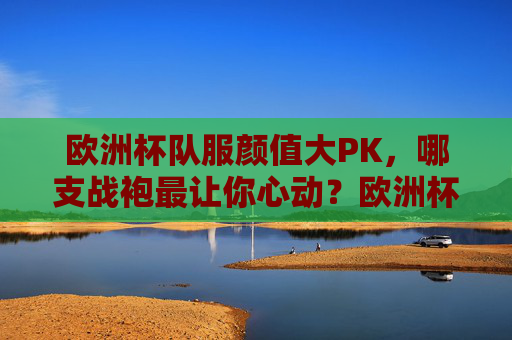 欧洲杯队服颜值大PK,哪支战袍最让你心动?欧洲杯战袍颜值大PK,哪支最让你心动?