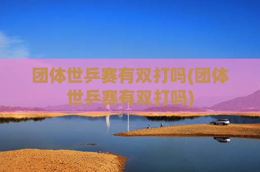 团体世乒赛有双打吗(团体世乒赛有双打吗)