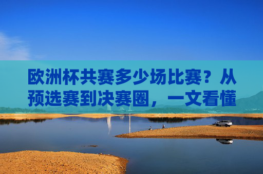 欧洲杯共赛多少场比赛?从预选赛到决赛圈,一文看懂赛事全貌,欧洲杯共赛多少场?从预选赛到决赛圈一文看懂赛事全貌