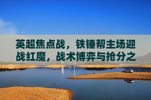 英超焦点战,铁锤帮主场迎战红魔,战术博弈与抢分之战在伦敦打响,英超焦点战,铁锤帮主场迎战红魔,战术博弈抢分战