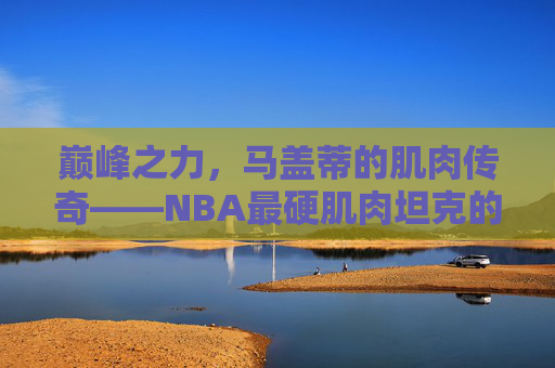 巅峰之力,马盖蒂的肌肉传奇——NBA最硬肌肉坦克的钢铁铠甲,巅峰肌肉坦克,马盖蒂的NBA钢铁铠甲