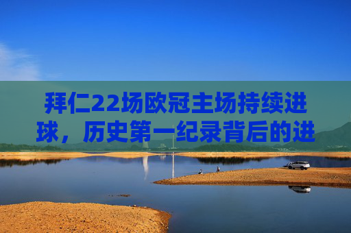 拜仁22场欧冠主场持续进球,历史第一纪录背后的进攻永动机,拜仁欧冠主场22场持续进球,历史第一进攻永动机