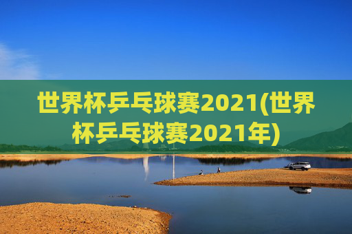 世界杯乒乓球赛2021(世界杯乒乓球赛2021年)