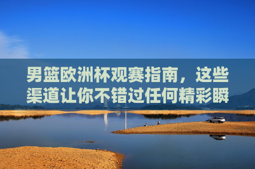 男篮欧洲杯观赛指南，这些渠道让你不错过任何精彩瞬间，男篮欧洲杯观赛全渠道指南，不错过每一刻精彩