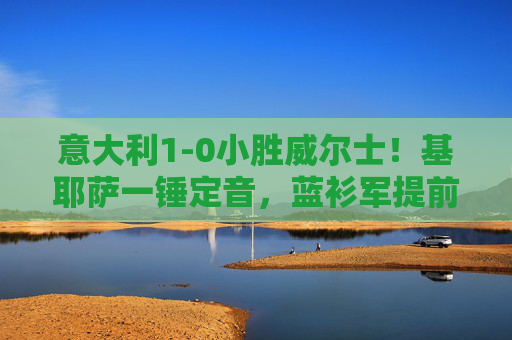意大利1-0小胜威尔士!基耶萨一锤定音,蓝衫军提前锁定欧洲杯席位?基耶萨一锤定音,意大利1-0小胜威尔士提前锁定欧洲杯席位?
