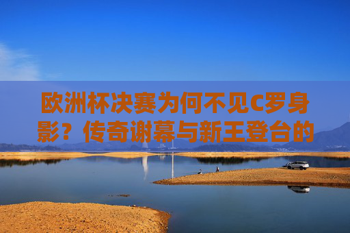 欧洲杯决赛为何不见C罗身影?传奇谢幕与新王登台的时空交错,欧洲杯决赛,C罗缺席,传奇谢幕与新王登台的时空交错