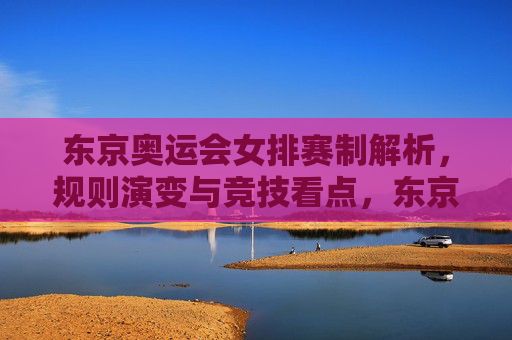 东京奥运会女排赛制解析,规则演变与竞技看点,东京奥运会女排赛制解析,规则演变与竞技看点