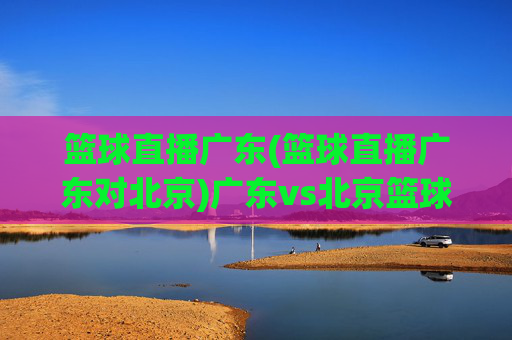 篮球直播广东(篮球直播广东对北京)广东vs北京篮球直播