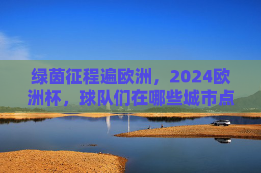 绿茵征程遍欧洲,2024欧洲杯,球队们在哪些城市点燃战火?2024欧洲杯,绿茵征程燃遍欧洲城市
