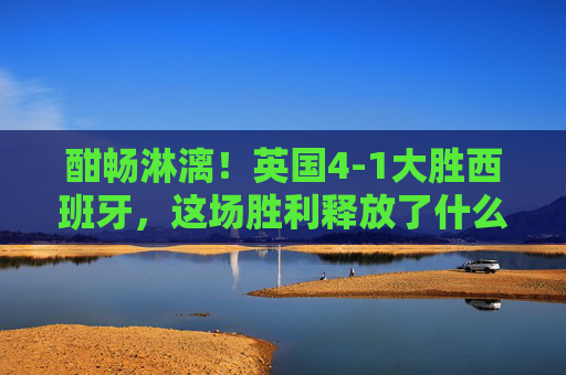 酣畅淋漓!英国4-1大胜西班牙,这场胜利释放了什么信号?酣畅淋漓!英国4-1大胜西班牙,释放什么信号?