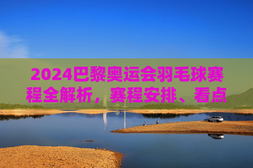 2024巴黎奥运会羽毛球赛程全解析,赛程安排、看点与观赛指南,2024巴黎奥运会羽毛球赛程全解析