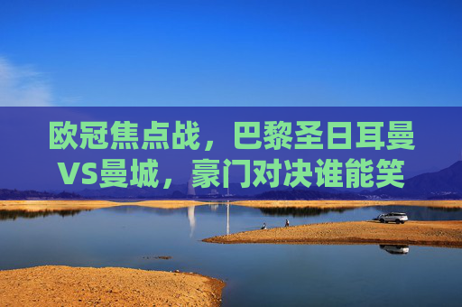 欧冠焦点战,巴黎圣日耳曼VS曼城,豪门对决谁能笑到最后?欧冠豪门对决,巴黎圣日耳曼VS曼城,谁能笑到最后?