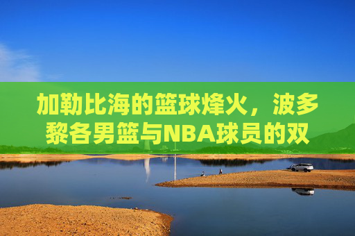 加勒比海的篮球烽火,波多黎各男篮与NBA球员的双向奔赴,加勒比烽火,波多黎各男篮与NBA的双向奔赴