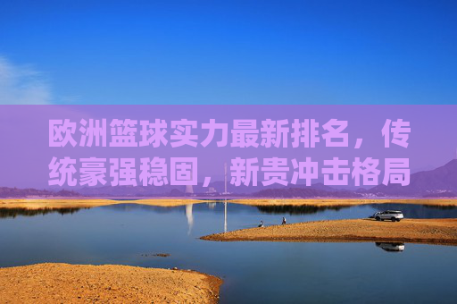 欧洲篮球实力最新排名，传统豪强稳固，新贵冲击格局，欧洲篮球最新排名，传统豪强稳固，新贵冲击格局