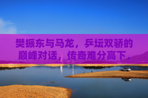樊振东与马龙，乒坛双骄的巅峰对话，传奇难分高下，乒坛双骄巅峰对话，樊振东马龙传奇难分高下