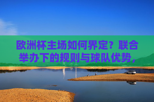 欧洲杯主场如何界定?联合举办下的规则与球队优势,欧洲杯联合举办下的主场规则界定与球队优势