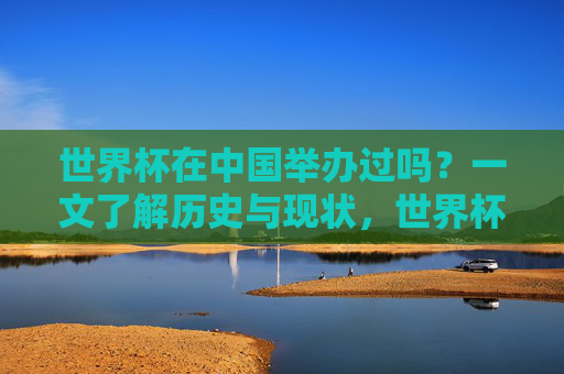 世界杯在中国举办过吗？一文了解历史与现状，世界杯在中国举办过吗？一文了解历史与现状