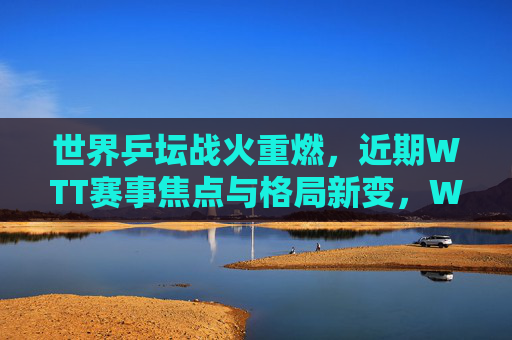 世界乒坛战火重燃，近期WTT赛事焦点与格局新变，WTT战火重燃，乒坛格局新变