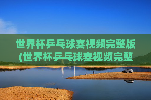 世界杯乒乓球赛视频完整版(世界杯乒乓球赛视频完整版高清)