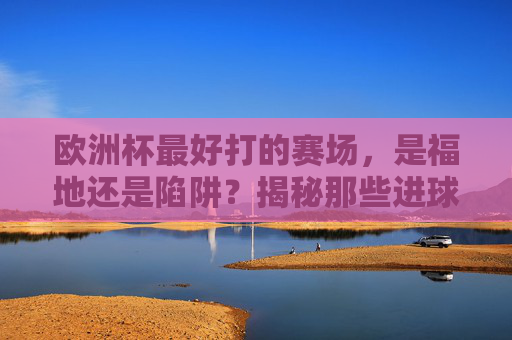 欧洲杯最好打的赛场,是福地还是陷阱?揭秘那些进球如麻的球场,欧洲杯进球如麻的球场,福地还是陷阱?