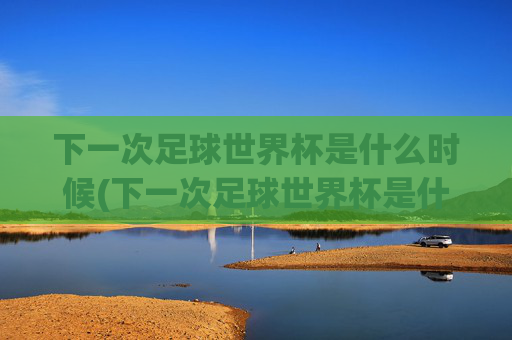 下一次足球世界杯是什么时候(下一次足球世界杯是什么时候开始)