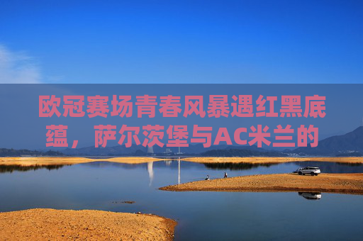 欧冠赛场青春风暴遇红黑底蕴，萨尔茨堡与AC米兰的欧洲对话，欧冠赛场，青春风暴遇红黑底蕴，萨尔茨堡与AC米兰对话