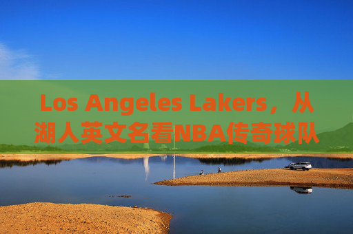 Los Angeles Lakers,从湖人英文名看NBA传奇球队的百年传承,从Lakers之名看NBA传奇湖人百年传承