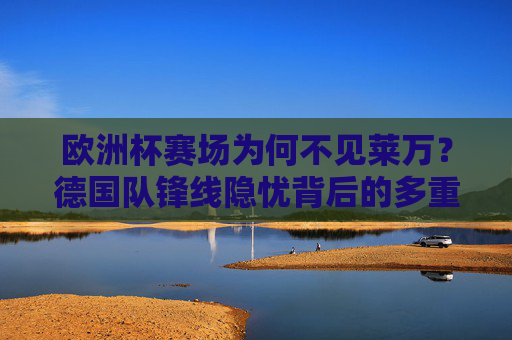 欧洲杯赛场为何不见莱万?德国队锋线隐忧背后的多重考量,欧洲杯莱万缺席背后,德国队锋线隐忧的多重考量