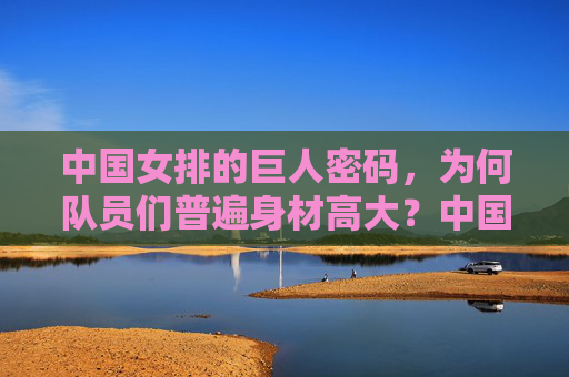 中国女排的巨人密码,为何队员们普遍身材高大?中国女排的巨人密码,身材高大的奥秘