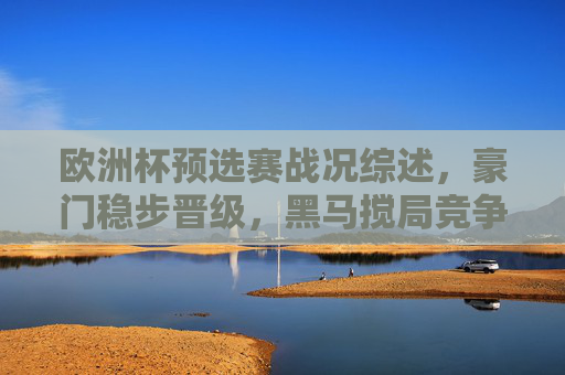 欧洲杯预选赛战况综述，豪门稳步晋级，黑马搅局竞争升级，欧洲杯预选赛战况，豪门稳步晋级，黑马搅局升级