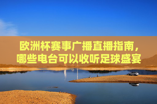 欧洲杯赛事广播直播指南,哪些电台可以收听足球盛宴?欧洲杯赛事电台收听指南,足球盛宴广播直播全解析