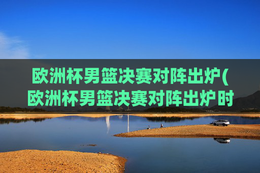 欧洲杯男篮决赛对阵出炉(欧洲杯男篮决赛对阵出炉时间)欧洲杯男篮决赛对阵出炉