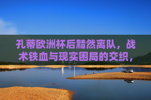 孔蒂欧洲杯后黯然离队,战术铁血与现实困局的交织,孔蒂欧洲杯后黯然离队,铁血与现实困局的交织