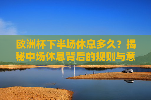 欧洲杯下半场休息多久？揭秘中场休息背后的规则与意义，欧洲杯下半场休息多久？规则与意义揭秘