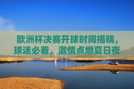 欧洲杯决赛开球时间揭晓，球迷必看，激情点燃夏日夜！欧洲杯决赛开球时间揭晓！球迷必看夏日夜激情点燃