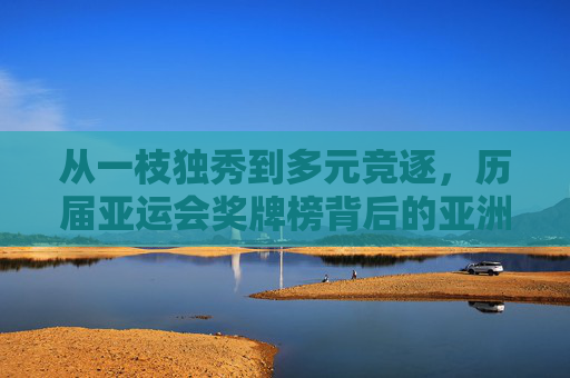 从一枝独秀到多元竞逐,历届亚运会奖牌榜背后的亚洲体育强国之路,从一枝独秀到多元竞逐,亚运会奖牌榜背后的亚洲体育强国之路