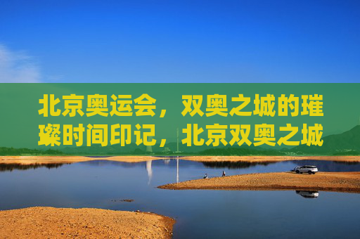 北京奥运会,双奥之城的璀璨时间印记,北京双奥之城的璀璨时间印记