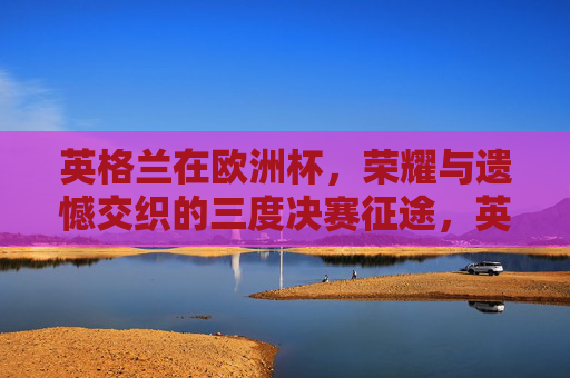 英格兰在欧洲杯，荣耀与遗憾交织的三度决赛征途，英格兰欧洲杯三度决赛，荣耀与遗憾交织
