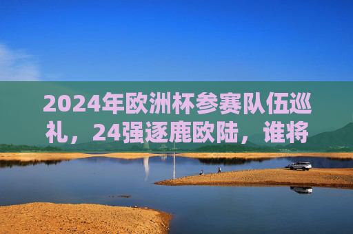 2024年欧洲杯参赛队伍巡礼,24强逐鹿欧陆,谁将问鼎德劳内杯?2024欧洲杯,24强逐鹿欧陆,谁将问鼎德劳内杯?