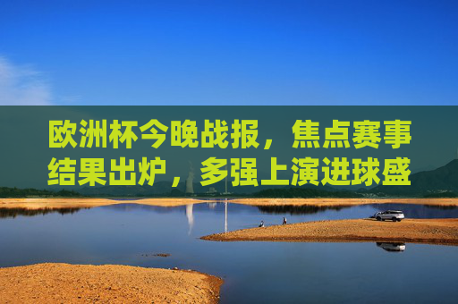 欧洲杯今晚战报，焦点赛事结果出炉，多强上演进球盛宴！欧洲杯今晚战报，多强上演进球盛宴！