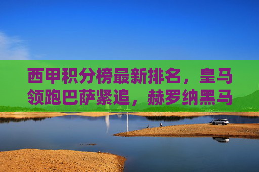 西甲积分榜最新排名，皇马领跑巴萨紧追，赫罗纳黑马本色依旧，西甲积分榜，皇马领跑巴萨紧追，赫罗纳黑马本色依旧