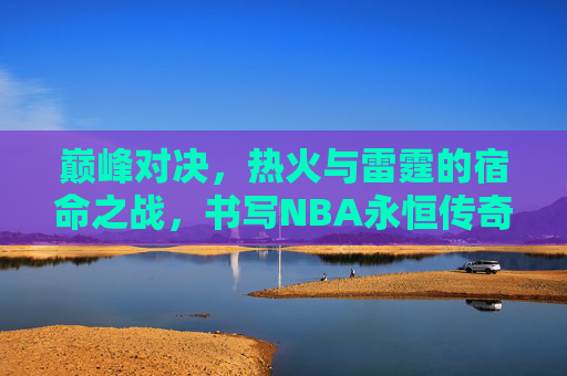 巅峰对决，热火与雷霆的宿命之战，书写NBA永恒传奇，巅峰对决，热火雷霆宿命之战铸NBA永恒传奇