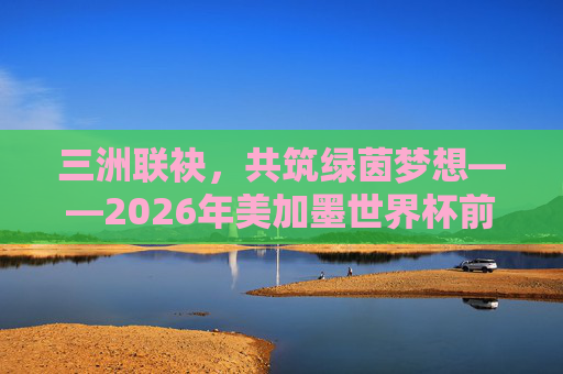 三洲联袂,共筑绿茵梦想——2026年美加墨世界杯前瞻,三洲联袂,2026世界杯共筑绿茵梦