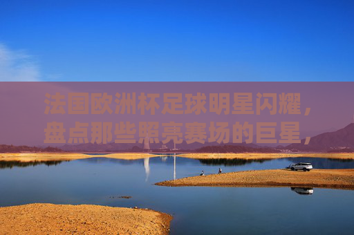 法国欧洲杯足球明星闪耀，盘点那些照亮赛场的巨星，法国欧洲杯，巨星闪耀，照亮赛场